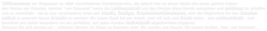 Willkommen am Wegweiser zu vier verschiedenen Knstlerberufen, die jedoch hier an dieser Stelle alle etwas gemein haben: den Namen der Knstler, nmlich von Ossowski sowie die Leidenschaft und den Ehrgeiz diese Berufe auszuben und schnes zu schaffen und zu vermitteln - sei es nun verschiedene Arten der Musik, Design, Evententertainement, oder die Mglichkeit fr den Kunden  selbst in unserem Hause kreativ zu werden! Wir haben Spa bei der Arbeit, sind mit Leib und Seele dabei - also authentisch - und  bemhen uns daher besonders um ein perfektes, auf jeden Kunden individuell abgestimmtes Ergebnis!  Schauen Sie sich einmal um - vielleicht knnen wir Ihnen zu Diensten sein! Wir wrden uns freuen! Mit besten Gren, Fam. von Ossowski